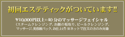 初回エステティックがついています!! ¥10,000円以上=40分のトリートメントフェイシャル (スチームクレンジング、お顔の垢取り、ピールクレンジング、トリートメント、美容液パック、お仕上げ) ※ネットで注文の方のみ対象