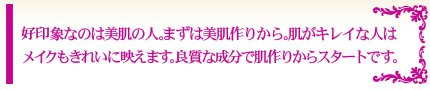 好印象なのは美肌の人。まずは美肌作りから。 肌がキレイな人はメイクもきれいに映えます。 良質な成分で肌作りからスタートです。